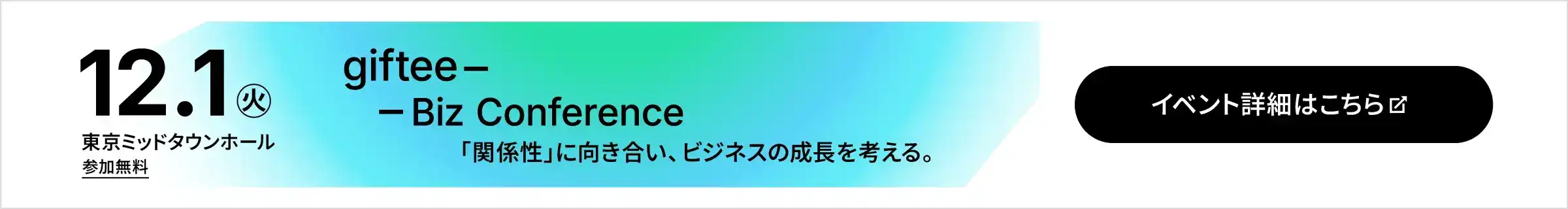 2026年12月1日（火） 東京ミッドタウンホール 参加無料 giftee Biz Conference 「関係性」に向き合い、ビジネスの成長を考える。 イベント詳細・応募はこちら